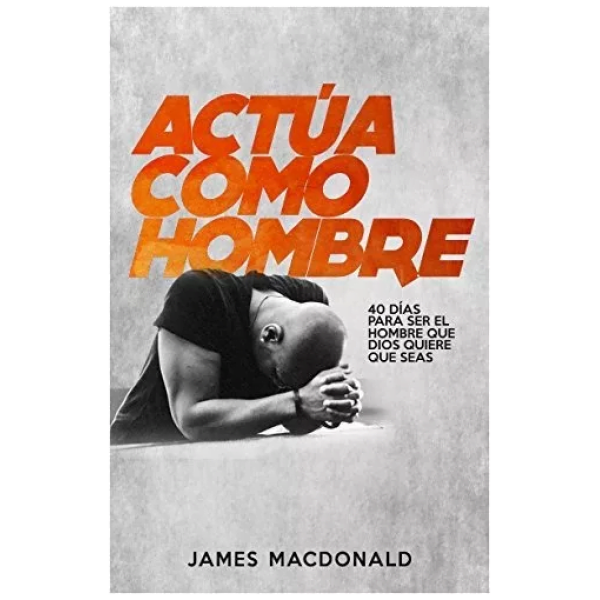 ¡Actúa Como Hombre!: 40 Días Para Ser El Hombre Que Dios...